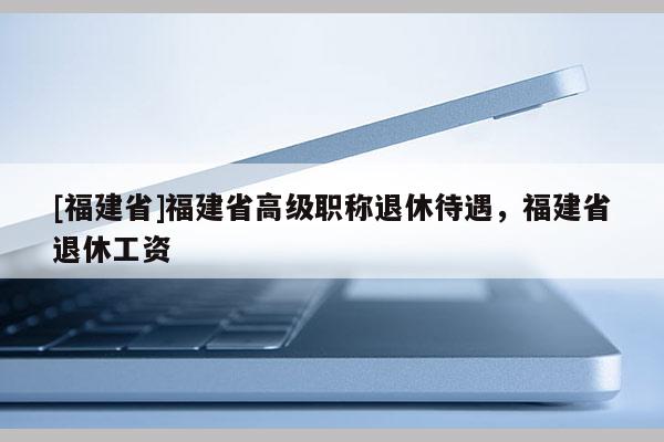 [福建省]福建省高級(jí)職稱退休待遇，福建省退休工資