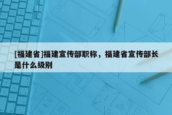 [福建省]福建宣傳部職稱，福建省宣傳部長是什么級別