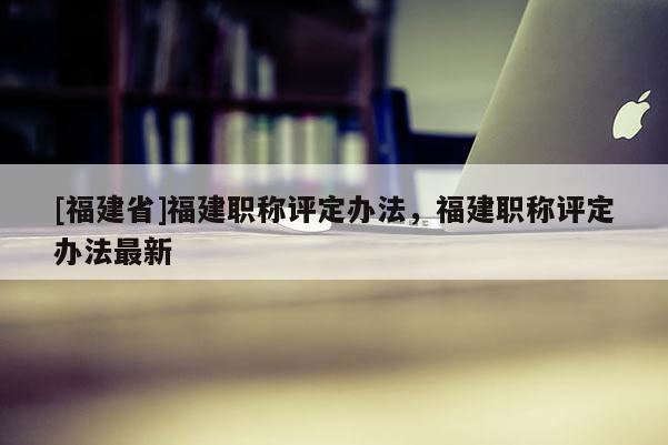 [福建省]福建職稱評定辦法，福建職稱評定辦法最新