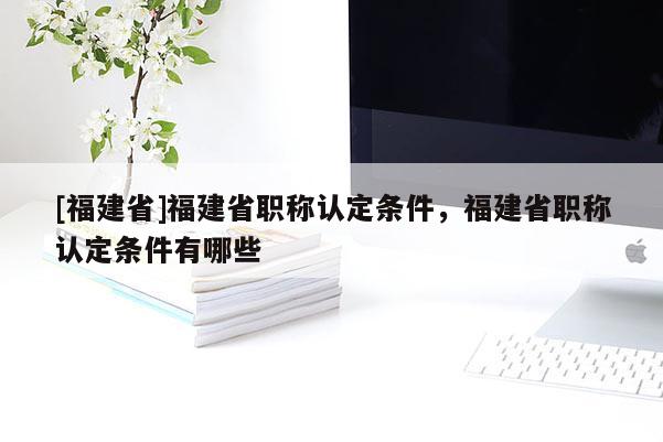 [福建省]福建省職稱認(rèn)定條件，福建省職稱認(rèn)定條件有哪些