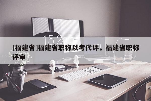 [福建省]福建省職稱以考代評，福建省職稱評審