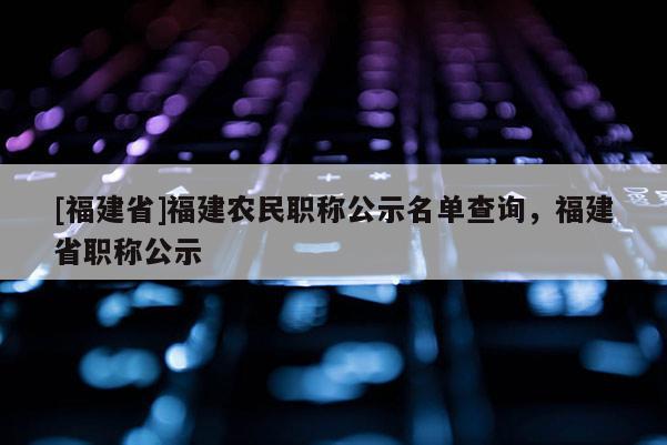 [福建省]福建農(nóng)民職稱公示名單查詢，福建省職稱公示