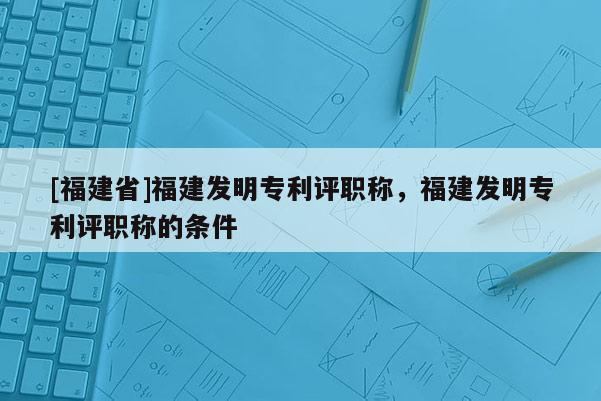 [福建省]福建發(fā)明專利評(píng)職稱，福建發(fā)明專利評(píng)職稱的條件