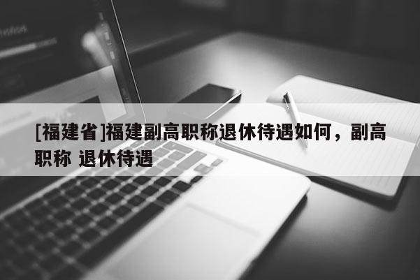 [福建省]福建副高職稱退休待遇如何，副高職稱 退休待遇