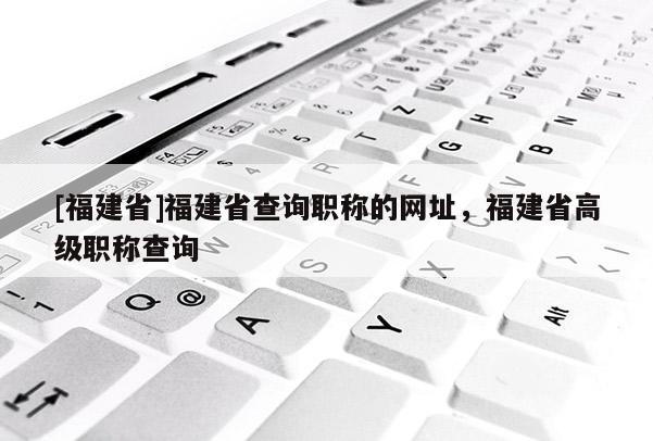 [福建省]福建省查詢職稱的網(wǎng)址，福建省高級職稱查詢