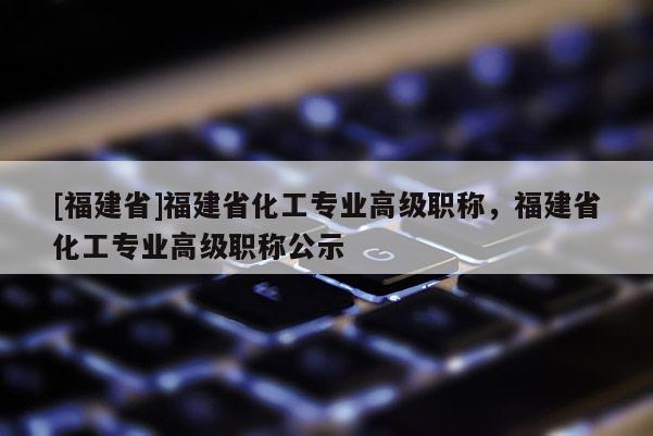 [福建省]福建省化工專業(yè)高級職稱，福建省化工專業(yè)高級職稱公示