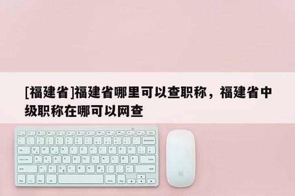 [福建省]福建省哪里可以查職稱，福建省中級(jí)職稱在哪可以網(wǎng)查