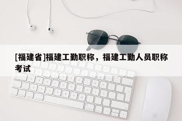 [福建省]福建工勤職稱，福建工勤人員職稱考試