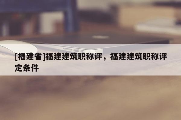 [福建省]福建建筑職稱評，福建建筑職稱評定條件