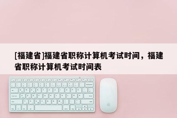 [福建省]福建省職稱計(jì)算機(jī)考試時(shí)間，福建省職稱計(jì)算機(jī)考試時(shí)間表