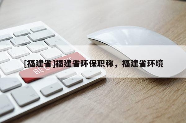 [福建省]福建省環(huán)保職稱，福建省環(huán)境