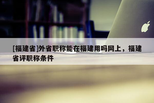 [福建省]外省職稱能在福建用嗎網(wǎng)上，福建省評職稱條件