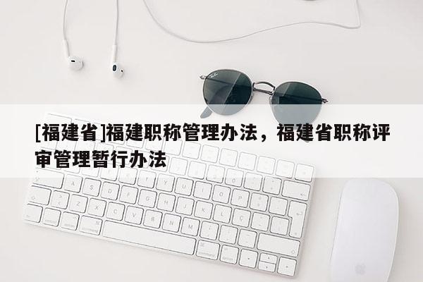 [福建省]福建職稱管理辦法，福建省職稱評審管理暫行辦法