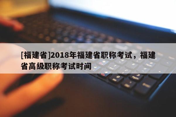 [福建省]2018年福建省職稱考試，福建省高級職稱考試時間