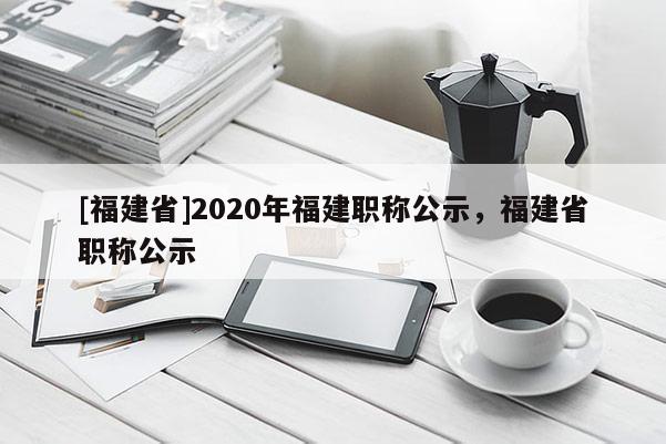 [福建省]2020年福建職稱公示，福建省職稱公示