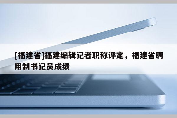 [福建省]福建編輯記者職稱評定，福建省聘用制書記員成績