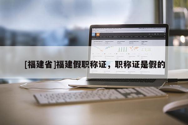 [福建省]福建假職稱(chēng)證，職稱(chēng)證是假的