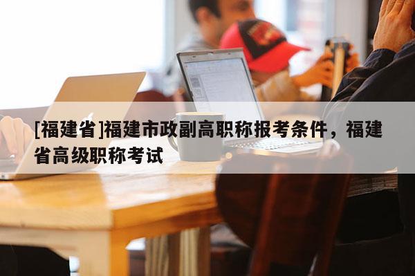 [福建省]福建市政副高職稱報考條件，福建省高級職稱考試