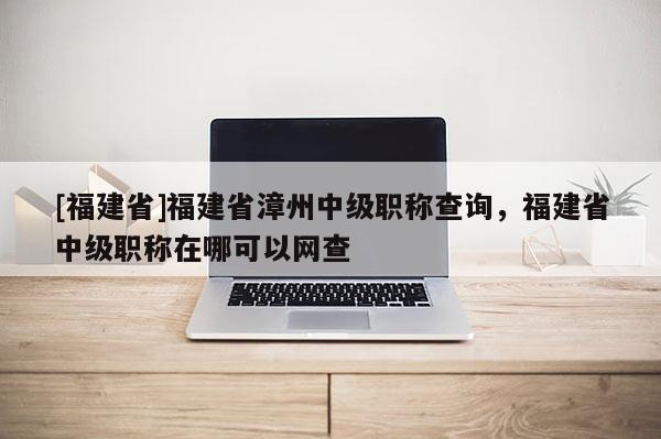 [福建省]福建省漳州中級職稱查詢，福建省中級職稱在哪可以網查