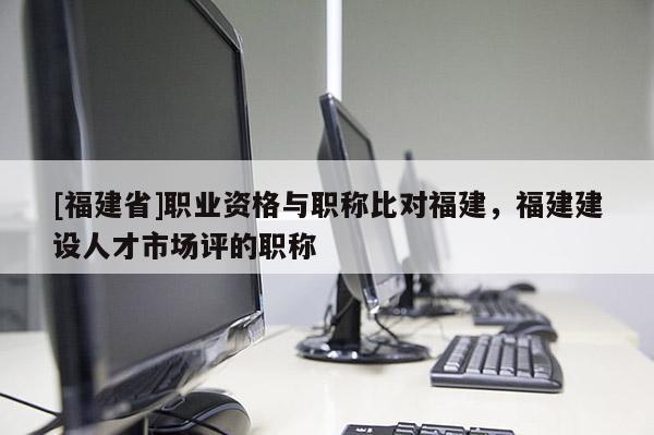 [福建省]職業(yè)資格與職稱比對福建，福建建設人才市場評的職稱