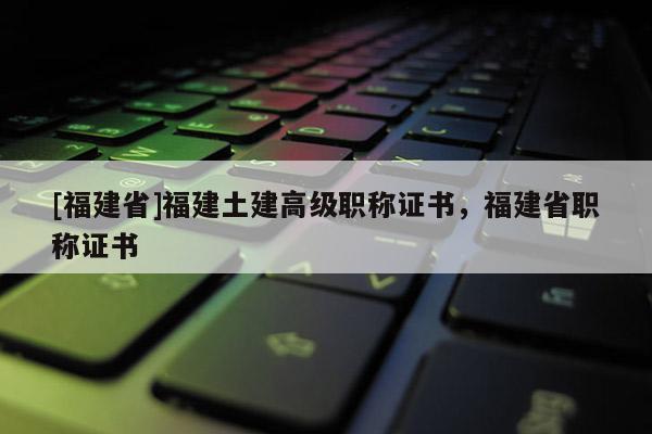[福建省]福建土建高級職稱證書，福建省職稱證書