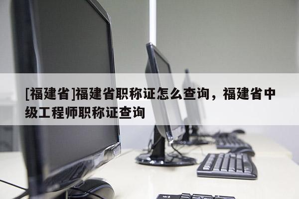 [福建省]福建省職稱證怎么查詢，福建省中級工程師職稱證查詢