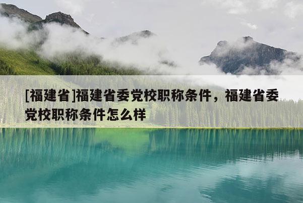 [福建省]福建省委黨校職稱條件，福建省委黨校職稱條件怎么樣