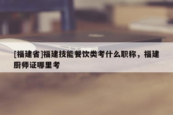 [福建省]福建技能餐飲類考什么職稱，福建廚師證哪里考