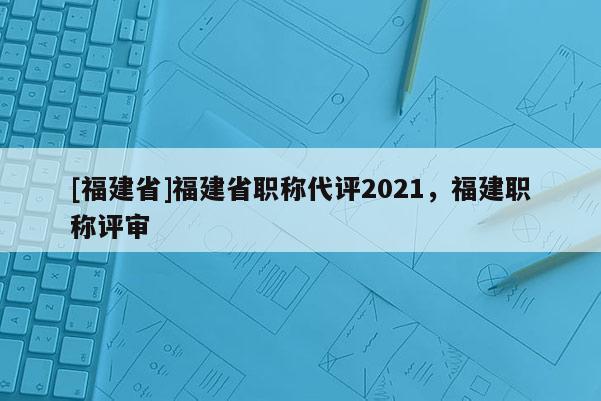 [福建省]福建省職稱代評(píng)2021，福建職稱評(píng)審