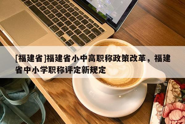 [福建省]福建省小中高職稱政策改革，福建省中小學職稱評定新規(guī)定