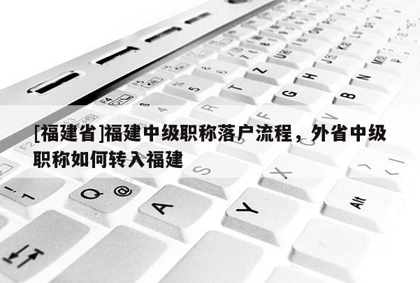 [福建省]福建中級(jí)職稱落戶流程，外省中級(jí)職稱如何轉(zhuǎn)入福建