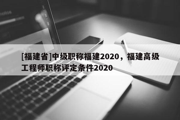 [福建省]中級(jí)職稱福建2020，福建高級(jí)工程師職稱評(píng)定條件2020