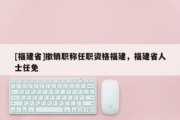 [福建省]撤銷職稱任職資格福建，福建省人士任免