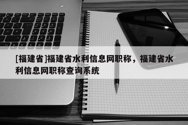 [福建省]福建省水利信息網(wǎng)職稱，福建省水利信息網(wǎng)職稱查詢系統(tǒng)