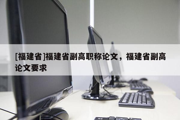 [福建省]福建省副高職稱論文，福建省副高論文要求