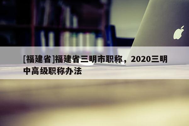 [福建省]福建省三明市職稱，2020三明中高級職稱辦法