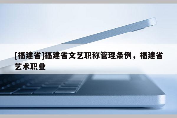 [福建省]福建省文藝職稱管理條例，福建省藝術(shù)職業(yè)