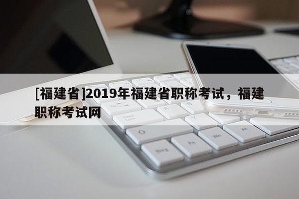 [福建省]2019年福建省職稱考試，福建職稱考試網(wǎng)