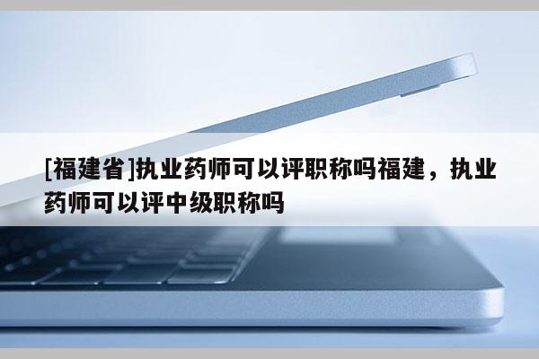 [福建省]執(zhí)業(yè)藥師可以評職稱嗎福建，執(zhí)業(yè)藥師可以評中級職稱嗎