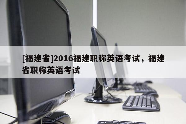 [福建省]2016福建職稱英語(yǔ)考試，福建省職稱英語(yǔ)考試