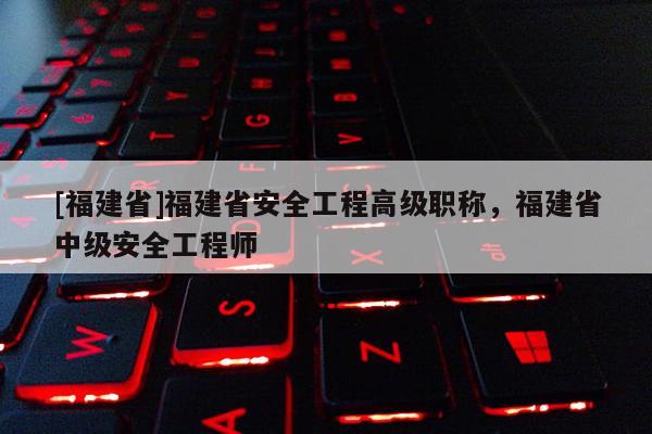 [福建省]福建省安全工程高級職稱，福建省中級安全工程師