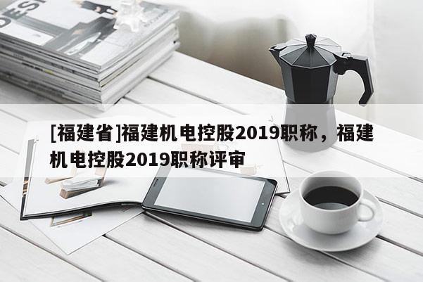 [福建省]福建機(jī)電控股2019職稱，福建機(jī)電控股2019職稱評審