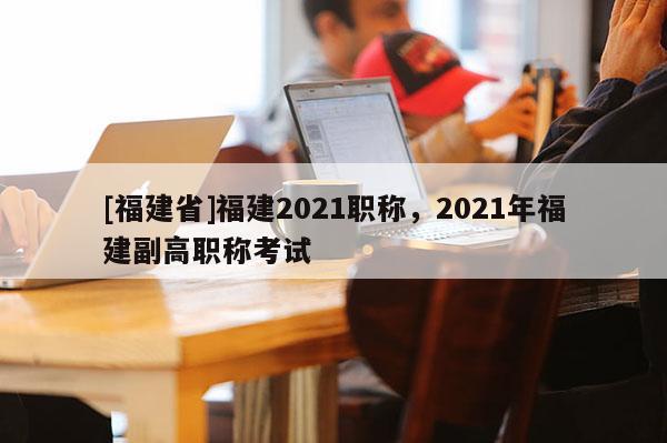 [福建省]福建2021職稱，2021年福建副高職稱考試