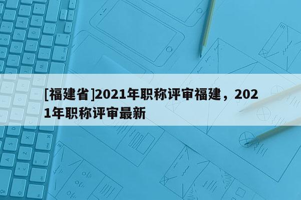 [福建省]2021年職稱評(píng)審福建，2021年職稱評(píng)審最新