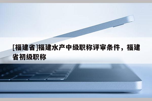 [福建省]福建水產(chǎn)中級(jí)職稱評(píng)審條件，福建省初級(jí)職稱