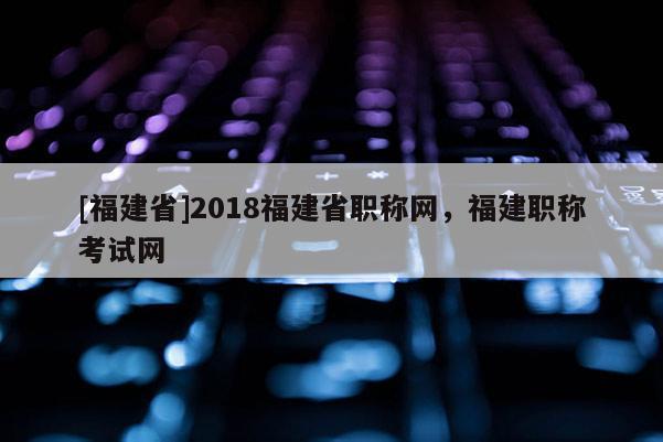 [福建省]2018福建省職稱網(wǎng)，福建職稱考試網(wǎng)