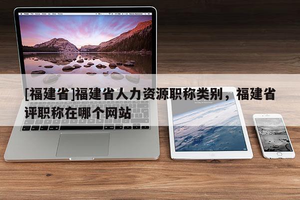 [福建省]福建省人力資源職稱類別，福建省評職稱在哪個網(wǎng)站