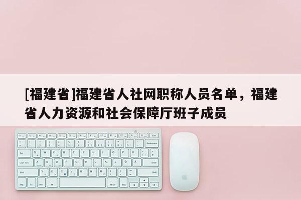 [福建省]福建省人社網(wǎng)職稱人員名單，福建省人力資源和社會保障廳班子成員