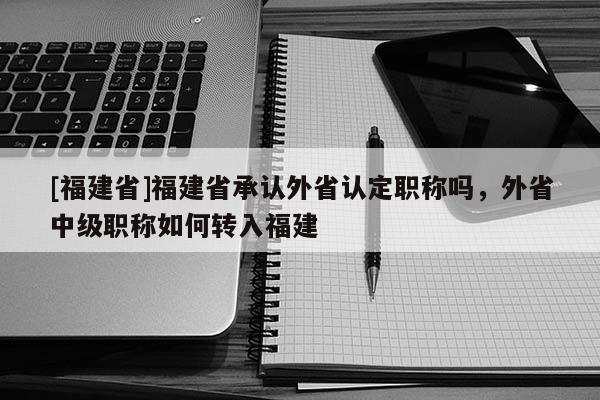 [福建省]福建省承認外省認定職稱嗎，外省中級職稱如何轉(zhuǎn)入福建