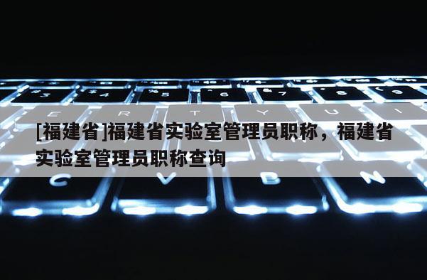 [福建省]福建省實驗室管理員職稱，福建省實驗室管理員職稱查詢